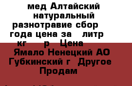 мед Алтайский натуральный разнотравие сбор 2017 года цена за 1 литр-1,5 кг 600 р › Цена ­ 600 - Ямало-Ненецкий АО, Губкинский г. Другое » Продам   